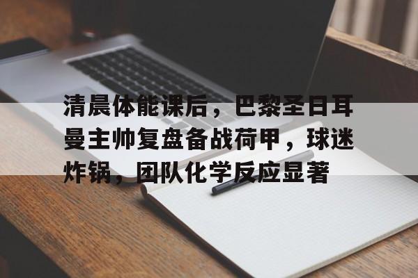 清晨体能课后，巴黎圣日耳曼主帅复盘备战荷甲，球迷炸锅，团队化学反应显著的简单介绍-S15下注网站