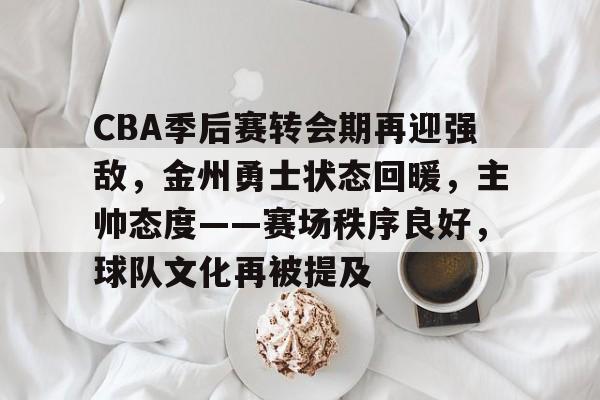 CBA季后赛转会期再迎强敌，金州勇士状态回暖，主帅态度——赛场秩序良好，球队文化再被提及的简单介绍-九游