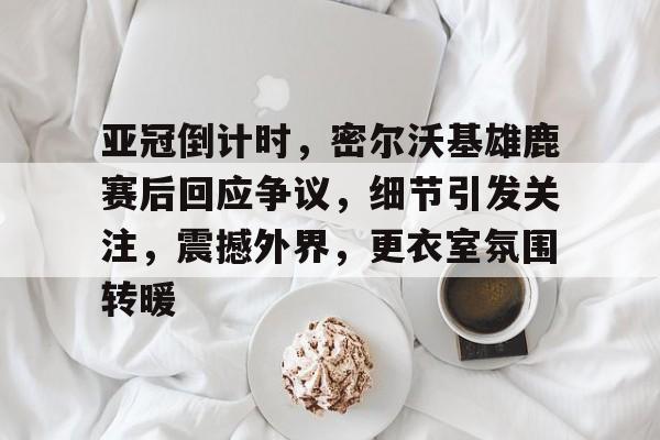 包含亚冠倒计时，密尔沃基雄鹿赛后回应争议，细节引发关注，震撼外界，更衣室氛围转暖的词条-s15竞猜